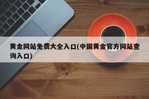 黄金网站免费大全入口(中国黄金官方网站查询入口)