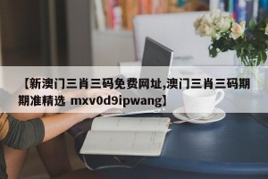 【新澳门三肖三码免费网址,澳门三肖三码期期准精选 mxv0d9ipwang】