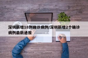 深圳新增18例确诊病例/深圳新增2个确诊病例最新通报