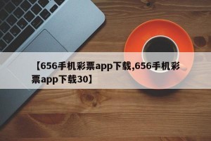 【656手机彩票app下载,656手机彩票app下载30】