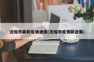 沈阳市最新疫情通报(沈阳市疫情新进展)