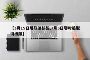 【3月15日后取消核酸,7月3日零时起取消核酸】