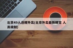 北京49人违规外出(北京外出最新规定 人员级别)