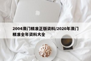 2004澳门精准正版资料/2020年澳门精准全年资料大全