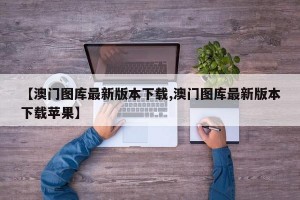 【澳门图库最新版本下载,澳门图库最新版本下载苹果】