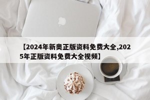 【2024年新奥正版资料免费大全,2025年正版资料免费大全视频】