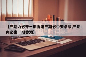 【三期内必开一期香港三期必中安卓版,三期内必出一期香港】