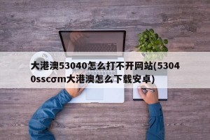 大港澳53040怎么打不开网站(53040sscσm大港澳怎么下载安卓)