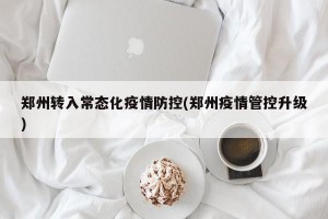 郑州转入常态化疫情防控(郑州疫情管控升级)