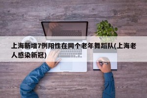 上海新增7例阳性在同个老年舞蹈队(上海老人感染新冠)