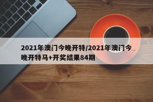 2021年澳门今晚开特/2021年澳门今晚开特马+开奖结果84期