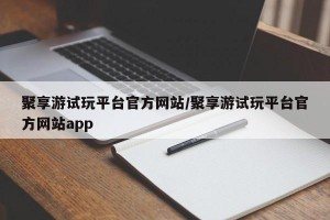 聚享游试玩平台官方网站/聚享游试玩平台官方网站app