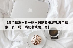 【澳门精准一肖一码一码配套成龙W,澳门精准一肖一码一码配套成龙三更】