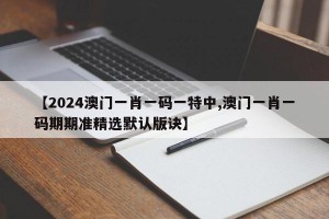 【2024澳门一肖一码一特中,澳门一肖一码期期准精选默认版诀】