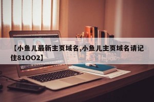 【小鱼儿最新主页域名,小鱼儿主页域名请记住81OO2】