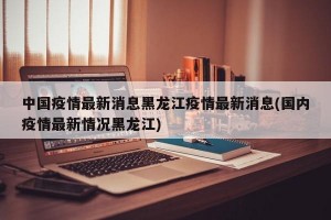 中国疫情最新消息黑龙江疫情最新消息(国内疫情最新情况黑龙江)