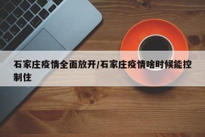 石家庄疫情全面放开/石家庄疫情啥时候能控制住