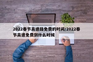 2022春节高速路免费的时间/2022春节高速免费到什么时候