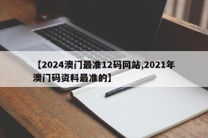 【2024澳门最准12码网站,2021年澳门码资料最准的】