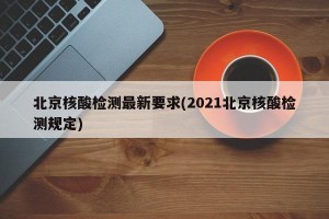 北京核酸检测最新要求(2021北京核酸检测规定)