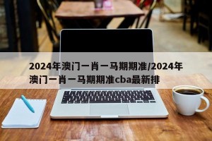 2024年澳门一肖一马期期准/2024年澳门一肖一马期期准cba最新排