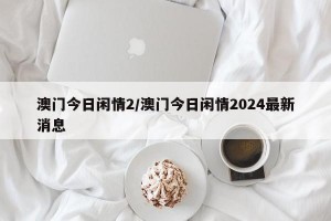 澳门今日闲情2/澳门今日闲情2024最新消息