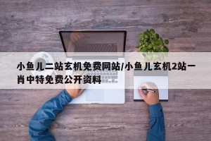 小鱼儿二站玄机免费网站/小鱼儿玄机2站一肖中特免费公开资料