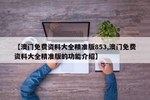 【澳门免费资料大全精准版853,澳门免费资料大全精准版的功能介绍】