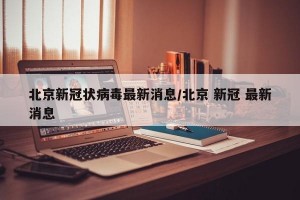 北京新冠状病毒最新消息/北京 新冠 最新消息