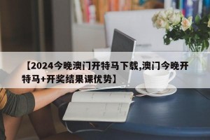 【2024今晚澳门开特马下载,澳门今晚开特马+开奖结果课优势】