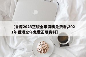 【香港2023正版全年资料免费看,2021年香港全年免费正版资料】