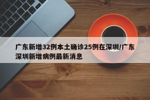 广东新增32例本土确诊25例在深圳/广东深圳新增病例最新消息