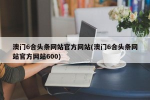 澳门6合头条网站官方网站(澳门6合头条网站官方网站600)