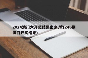 2024澳门六开奖结果出来,管(246期澳门开奖结果)