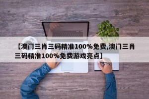 【澳门三肖三码精准100%免费,澳门三肖三码精准100%免费游戏亮点】