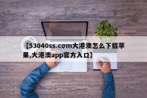 【53040ss.cσm大港澳怎么下载苹果,大港澳app官方入口】