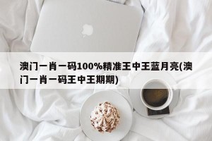 澳门一肖一码100%精准王中王蓝月亮(澳门一肖一码王中王期期)