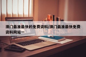 澳门最准最快的免费资料/澳门最准最快免费资料网站一