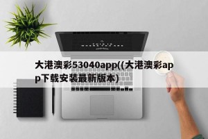 大港澳彩53040app((大港澳彩app下载安装最新版本)