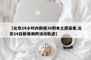 【北京24小时内新增38例本土感染者,北京24日新增病例活动轨迹】