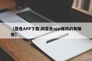 【亚色APP下载,和亚色app相同的有哪些】