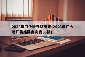 2023澳门今晚开奖结果(2023澳门今晚开奖结果查询表56期)