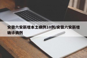 安徽六安新增本土病例10例/安徽六安新增确诊病例