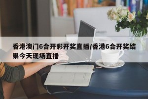 香港澳门6合开彩开奖直播/香港6合开奖结果今天现场直播