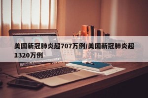 美国新冠肺炎超707万例/美国新冠肺炎超1320万例