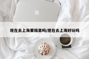 现在去上海要隔离吗/现在去上海好玩吗