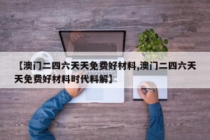 【澳门二四六天天免费好材料,澳门二四六天天免费好材料时代料解】