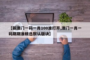 【新澳门一码一肖100准打开,澳门一肖一码期期准精选默认版诀】