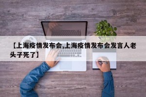 【上海疫情发布会,上海疫情发布会发言人老头子死了】