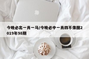 今晚必出一肖一马/今晚必中一肖四不像图2019年98期